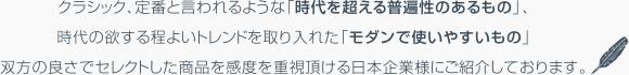 クラシック、定番と言われるような「時代を超える普遍性のあるもの」、時代の欲する程よいトレンドを取り入れた「モダンで使いやすいもの」双方の良さでセレクトした商品を感度を重視頂ける日本企業様にご紹介しております。